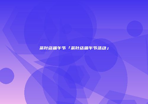 茶叶店端午节「茶叶店端午节活动」