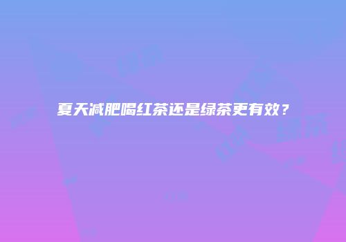 夏天减肥喝红茶还是绿茶更有效？