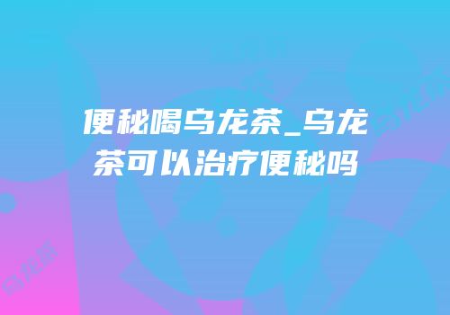 便秘喝乌龙茶_乌龙茶可以治疗便秘吗