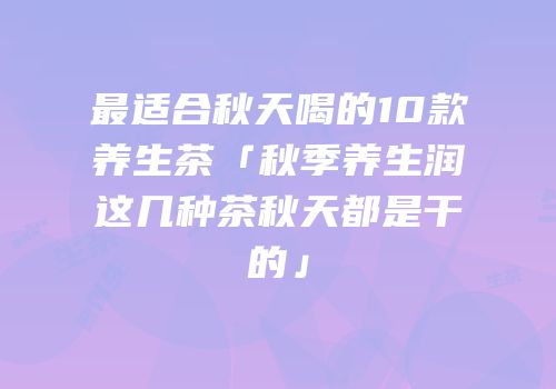 最适合秋天喝的10款养生茶「秋季养生润这几种茶秋天都是干的」