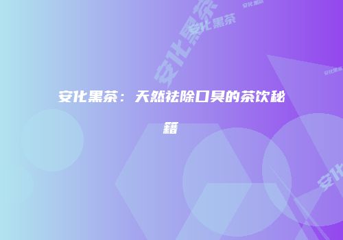 安化黑茶：天然祛除口臭的茶饮秘籍