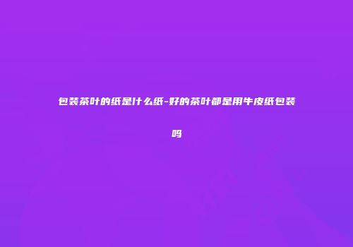 包装茶叶的纸是什么纸-好的茶叶都是用牛皮纸包装吗