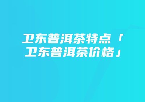 卫东普洱茶特点「卫东普洱茶价格」