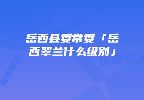 岳西县委常委「岳西翠兰什么级别」