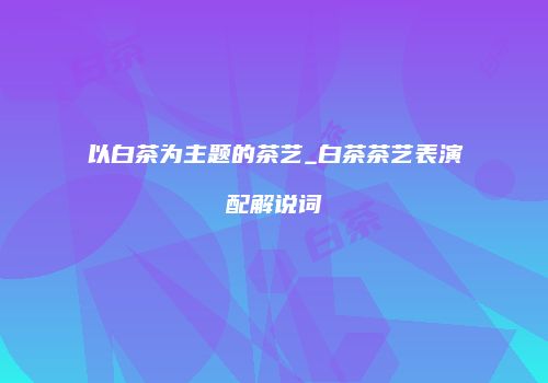 以白茶为主题的茶艺_白茶茶艺表演配解说词