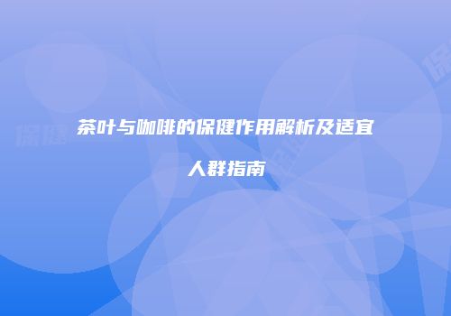 茶叶与咖啡的保健作用解析及适宜人群指南