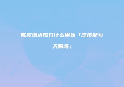 陈皮泡水喝有什么用处「陈皮能每天喝吗」