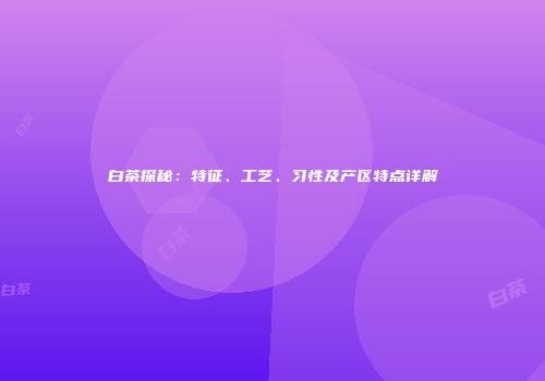 白茶探秘：特征、工艺、习性及产区特点详解
