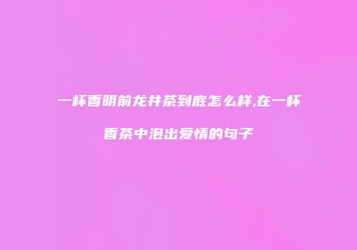 一杯香明前龙井茶到底怎么样,在一杯香茶中泡出爱情的句子