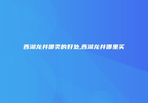 西湖龙井哪卖的好处,西湖龙井哪里买