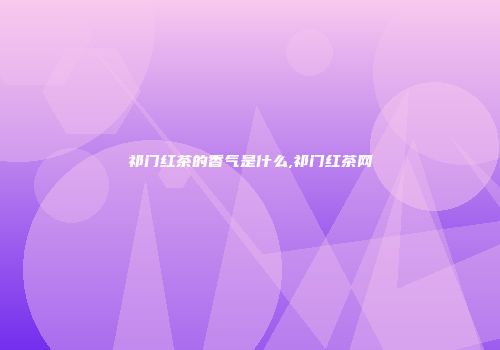 祁门红茶的香气是什么,祁门红茶网