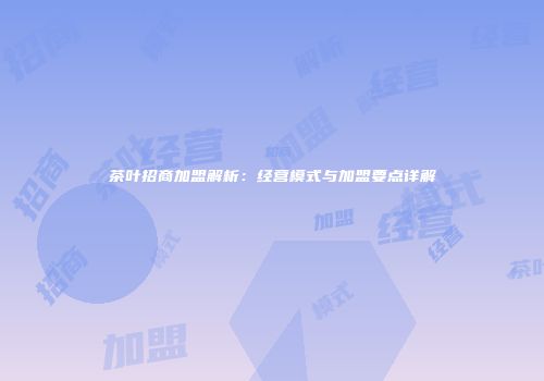 茶叶招商加盟解析：经营模式与加盟要点详解