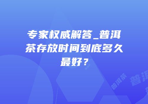 专家权威解答_普洱茶存放时间到底多久最好？