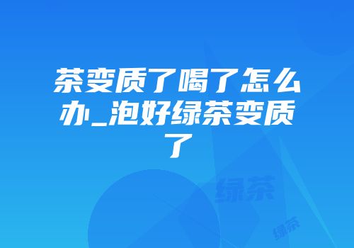 茶变质了喝了怎么办_泡好绿茶变质了