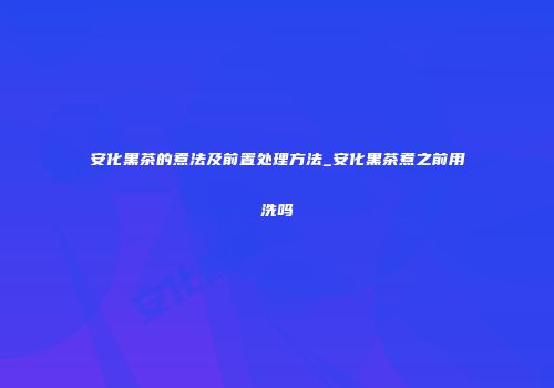 安化黑茶的煮法及前置处理方法_安化黑茶煮之前用洗吗