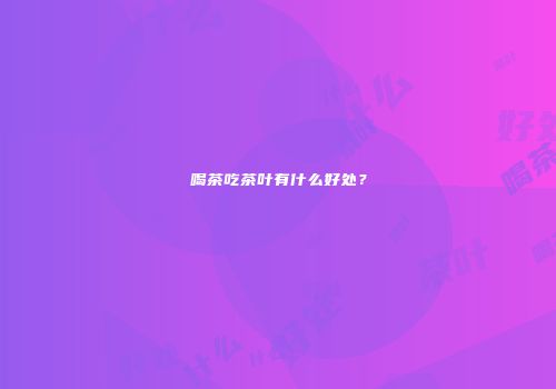 喝茶吃茶叶有什么好处？