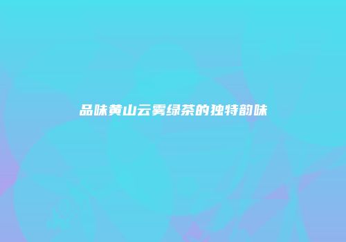 品味黄山云雾绿茶的独特韵味