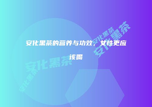 安化黑茶的营养与功效，女性更应该喝