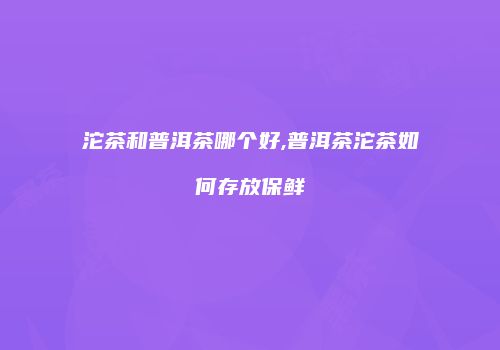 沱茶和普洱茶哪个好,普洱茶沱茶如何存放保鲜