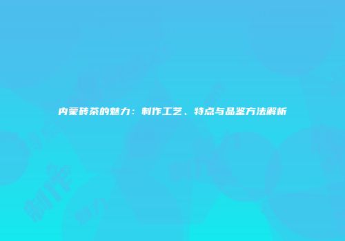 内蒙砖茶的魅力：制作工艺、特点与品鉴方法解析
