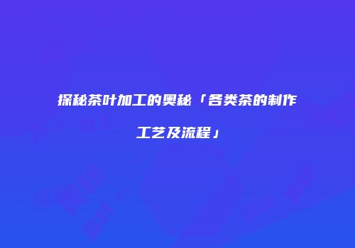 探秘茶叶加工的奥秘「各类茶的制作工艺及流程」