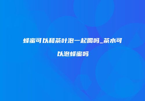 蜂蜜可以和茶叶泡一起喝吗_茶水可以泡蜂蜜吗