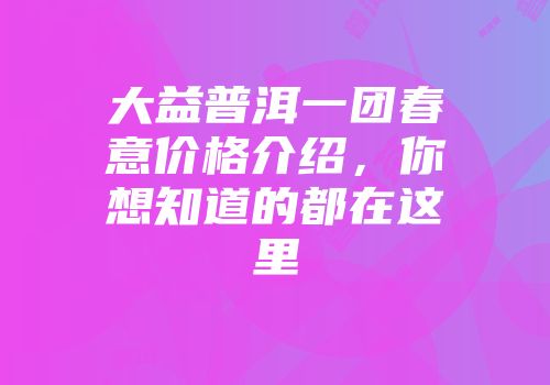 大益普洱一团春意价格介绍，你想知道的都在这里