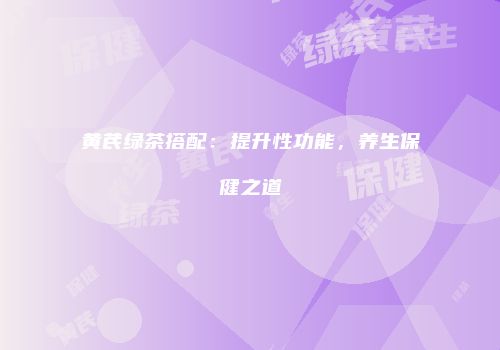 黄芪绿茶搭配：提升性功能，养生保健之道