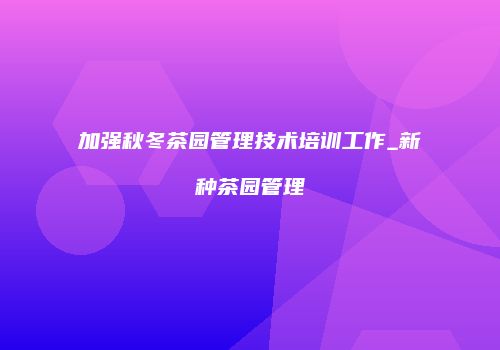 加强秋冬茶园管理技术培训工作_新种茶园管理