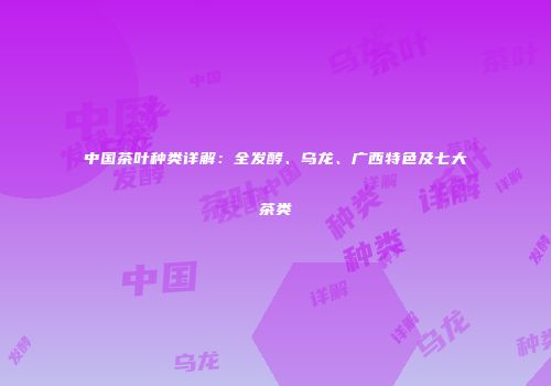 中国茶叶种类详解：全发酵、乌龙、广西特色及七大茶类