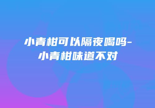 小青柑可以隔夜喝吗-小青柑味道不对