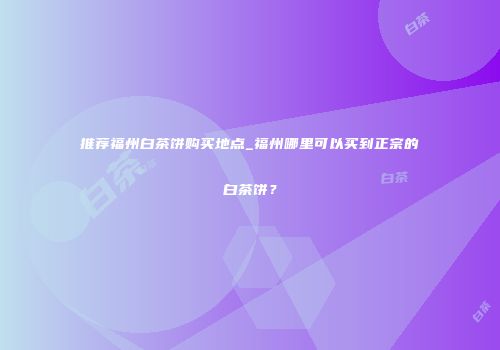 推荐福州白茶饼购买地点_福州哪里可以买到正宗的白茶饼？