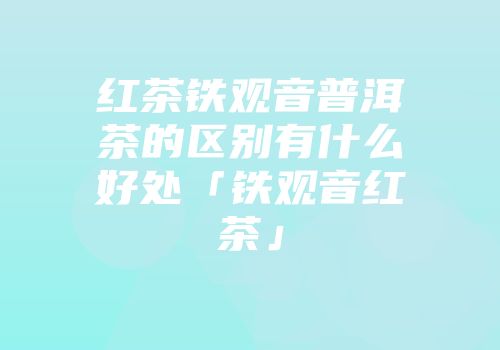红茶铁观音普洱茶的区别有什么好处「铁观音红茶」