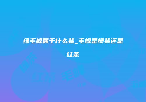 绿毛峰属于什么茶_毛峰是绿茶还是红茶