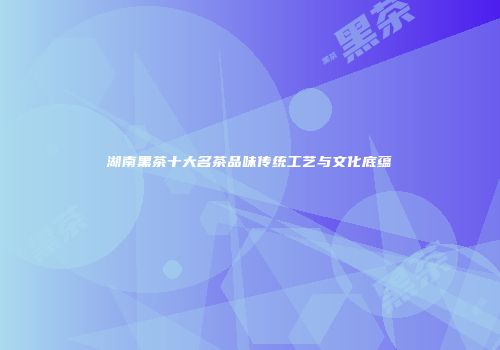 湖南黑茶十大名茶品味传统工艺与文化底蕴