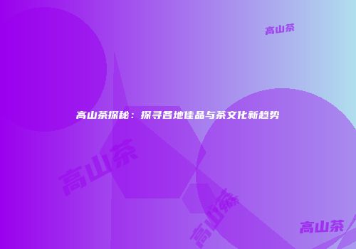 高山茶探秘：探寻各地佳品与茶文化新趋势
