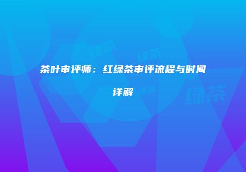 茶叶审评师：红绿茶审评流程与时间详解