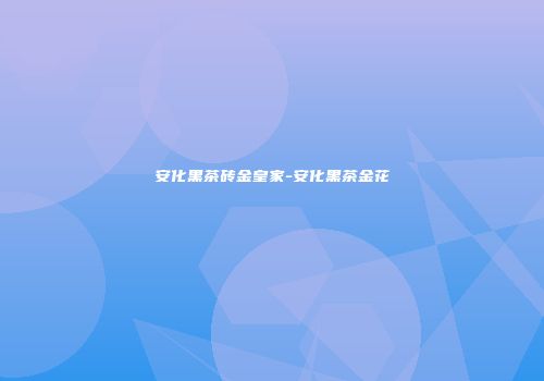 安化黑茶砖金皇家-安化黑茶金花