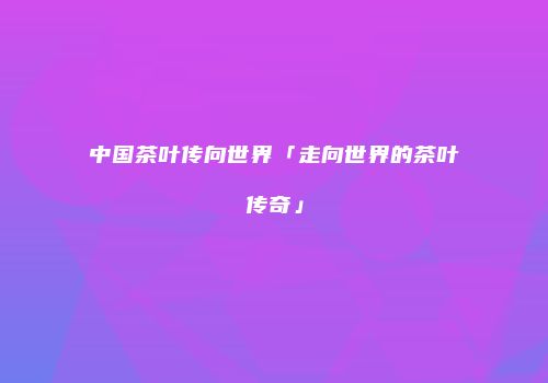 中国茶叶传向世界「走向世界的茶叶传奇」