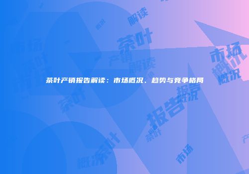 茶叶产销报告解读：市场概况、趋势与竞争格局