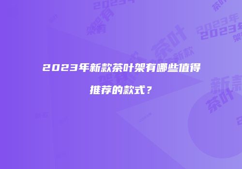 2023年新款茶叶架有哪些值得推荐的款式？