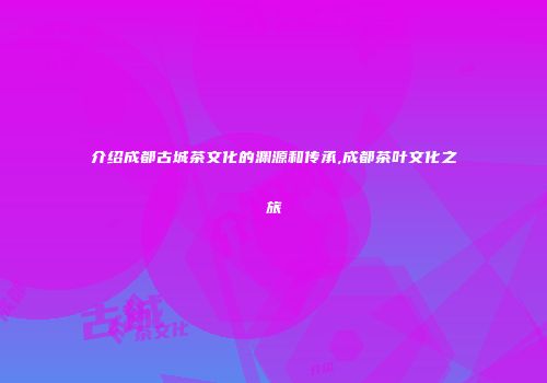 介绍成都古城茶文化的渊源和传承,成都茶叶文化之旅