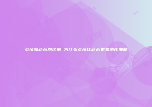 老茶和新茶的区别_为什么老茶比新茶更易消化油腻
