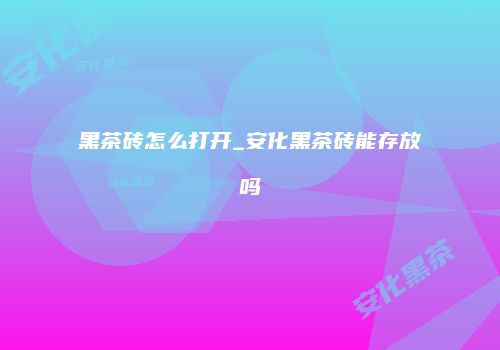 黑茶砖怎么打开_安化黑茶砖能存放吗