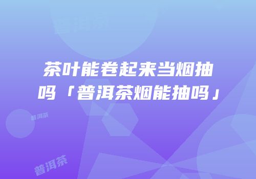 茶叶能卷起来当烟抽吗「普洱茶烟能抽吗」
