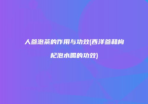 人参泡茶的作用与功效(西洋参和枸杞泡水喝的功效)