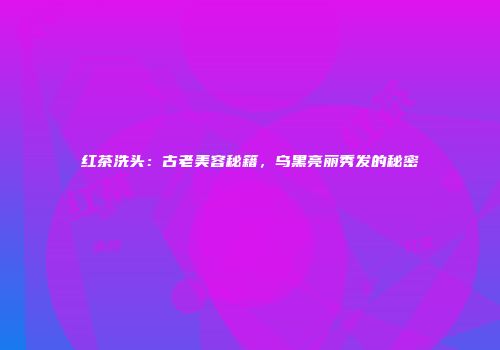 红茶洗头：古老美容秘籍，乌黑亮丽秀发的秘密