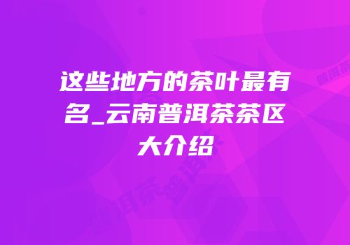 这些地方的茶叶最有名_云南普洱茶茶区大介绍