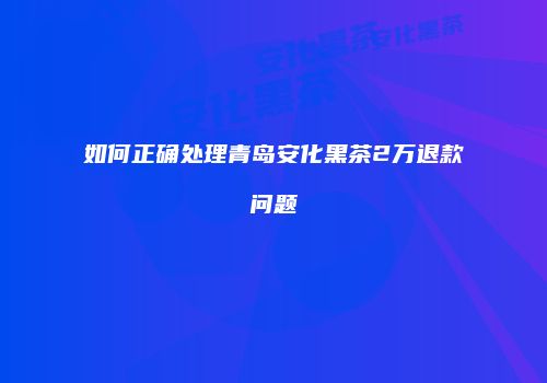 如何正确处理青岛安化黑茶2万退款问题