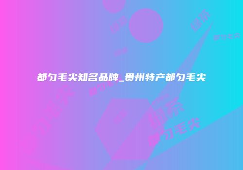 都匀毛尖知名品牌_贵州特产都匀毛尖
